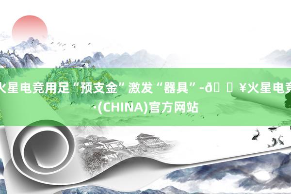 火星电竞用足“预支金”激发“器具”-🔥火星电竞·(CHINA)官方网站