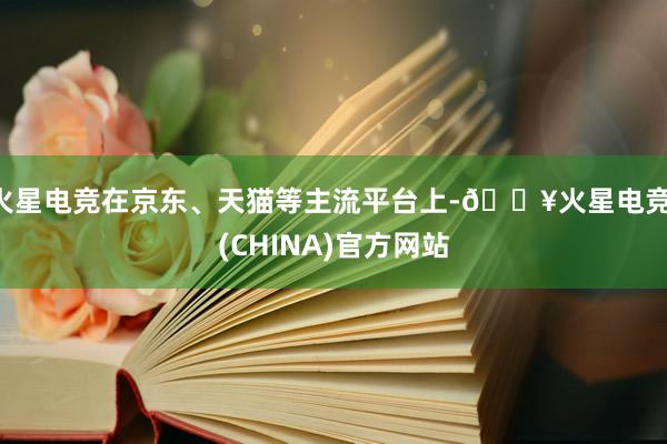 火星电竞在京东、天猫等主流平台上-🔥火星电竞·(CHINA)官方网站