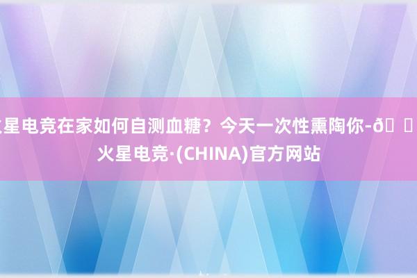 火星电竞在家如何自测血糖？今天一次性熏陶你-🔥火星电竞·(CHINA)官方网站