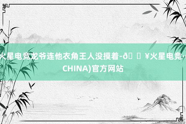 火星电竞龙爷连他衣角王人没摸着-🔥火星电竞·(CHINA)官方网站
