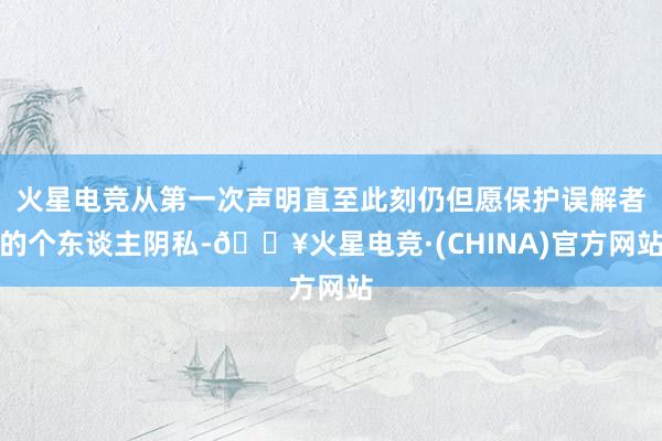 火星电竞从第一次声明直至此刻仍但愿保护误解者的个东谈主阴私-🔥火星电竞·(CHINA)官方网站