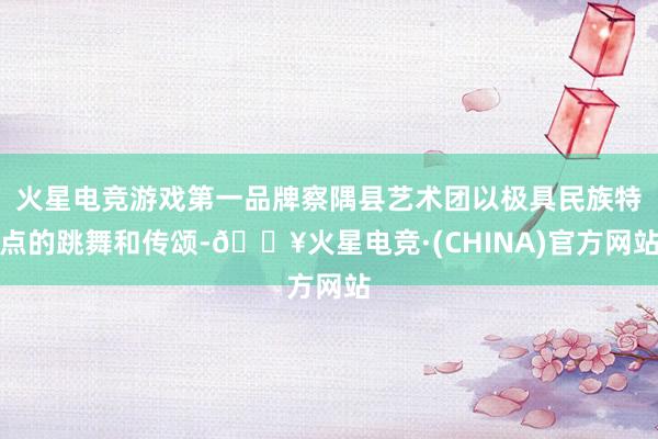 火星电竞游戏第一品牌察隅县艺术团以极具民族特点的跳舞和传颂-🔥火星电竞·(CHINA)官方网站