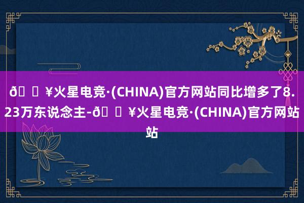 🔥火星电竞·(CHINA)官方网站同比增多了8.23万东说念主-🔥火星电竞·(CHINA)官方网站