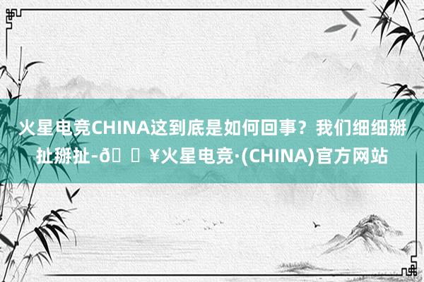 火星电竞CHINA这到底是如何回事？我们细细掰扯掰扯-🔥火星电竞·(CHINA)官方网站