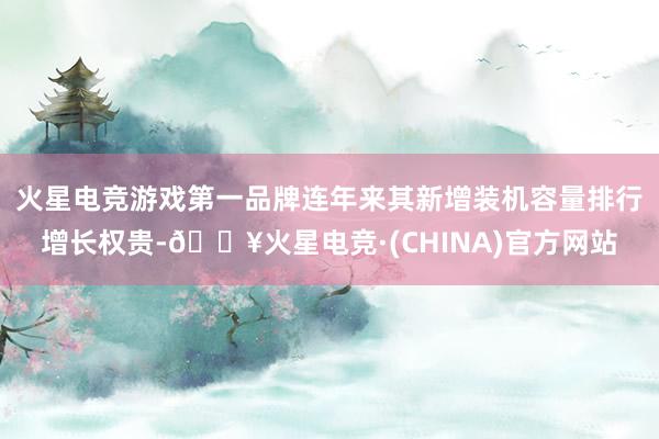 火星电竞游戏第一品牌连年来其新增装机容量排行增长权贵-🔥火星电竞·(CHINA)官方网站