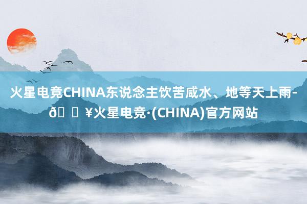 火星电竞CHINA东说念主饮苦咸水、地等天上雨-🔥火星电竞·(CHINA)官方网站