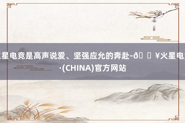 火星电竞是高声说爱、坚强应允的奔赴-🔥火星电竞·(CHINA)官方网站