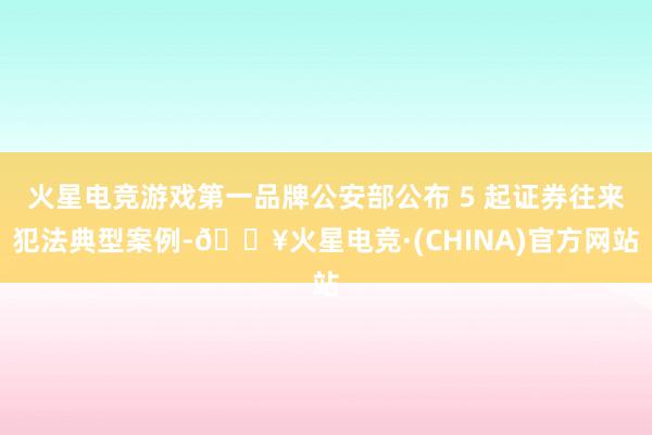 火星电竞游戏第一品牌公安部公布 5 起证券往来犯法典型案例-🔥火星电竞·(CHINA)官方网站