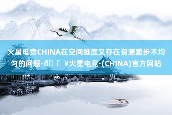 火星电竞CHINA在空间维度又存在资源踱步不均匀的问题-🔥火星电竞·(CHINA)官方网站