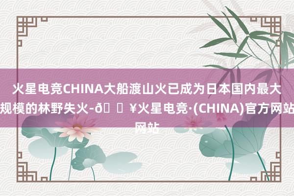 火星电竞CHINA大船渡山火已成为日本国内最大规模的林野失火-🔥火星电竞·(CHINA)官方网站