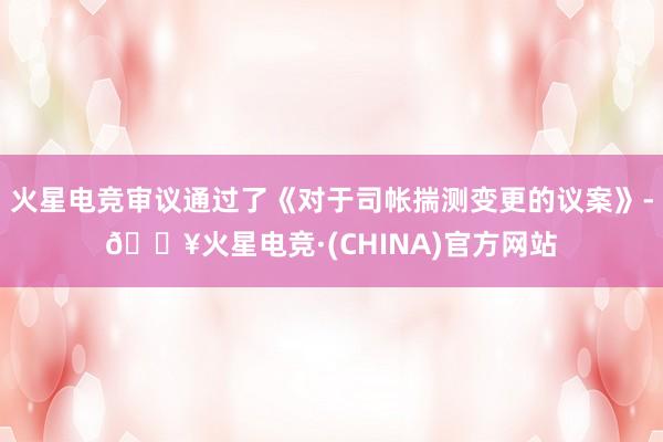 火星电竞审议通过了《对于司帐揣测变更的议案》-🔥火星电竞·(CHINA)官方网站