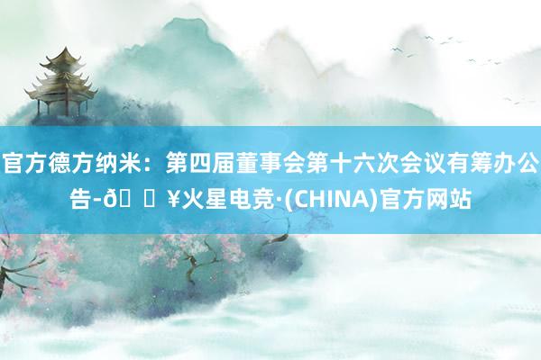 官方德方纳米：第四届董事会第十六次会议有筹办公告-🔥火星电竞·(CHINA)官方网站