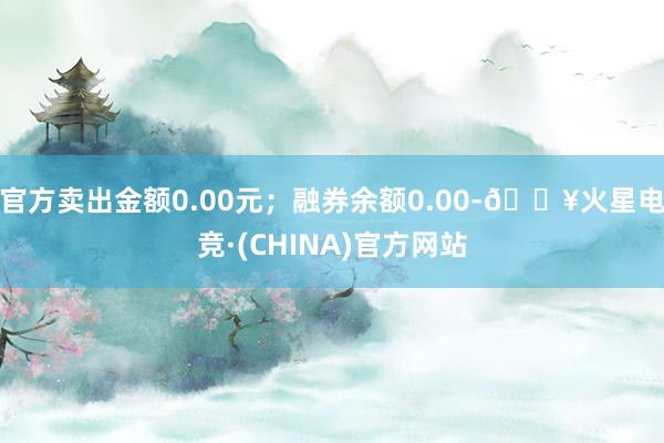 官方卖出金额0.00元；融券余额0.00-🔥火星电竞·(CHINA)官方网站