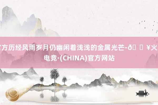 官方历经风雨岁月仍幽闲着浅浅的金属光芒-🔥火星电竞·(CHINA)官方网站
