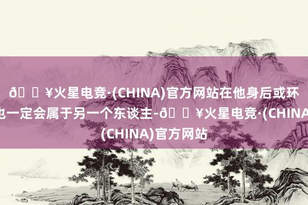 🔥火星电竞·(CHINA)官方网站在他身后或环境蜕变后也一定会属于另一个东谈主-🔥火星电竞·(CHINA)官方网站