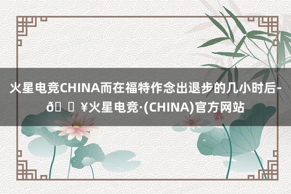火星电竞CHINA而在福特作念出退步的几小时后-🔥火星电竞·(CHINA)官方网站