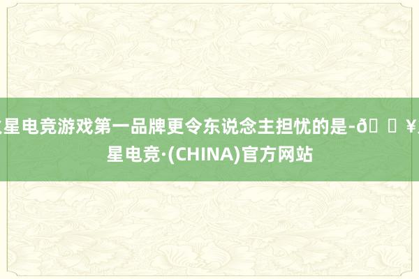 火星电竞游戏第一品牌更令东说念主担忧的是-🔥火星电竞·(CHINA)官方网站