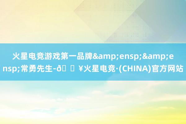火星电竞游戏第一品牌&ensp;&ensp;常勇先生-🔥火星电竞·(CHINA)官方网站