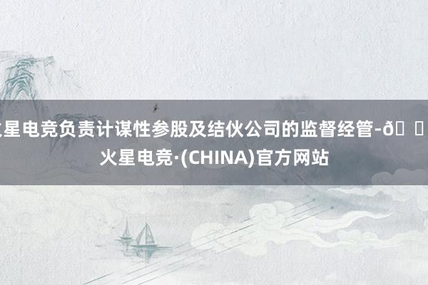 火星电竞负责计谋性参股及结伙公司的监督经管-🔥火星电竞·(CHINA)官方网站