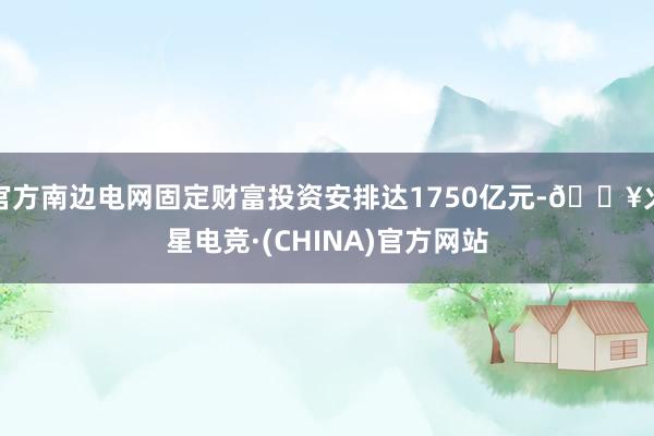 官方南边电网固定财富投资安排达1750亿元-🔥火星电竞·(CHINA)官方网站