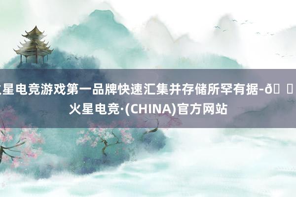 火星电竞游戏第一品牌快速汇集并存储所罕有据-🔥火星电竞·(CHINA)官方网站