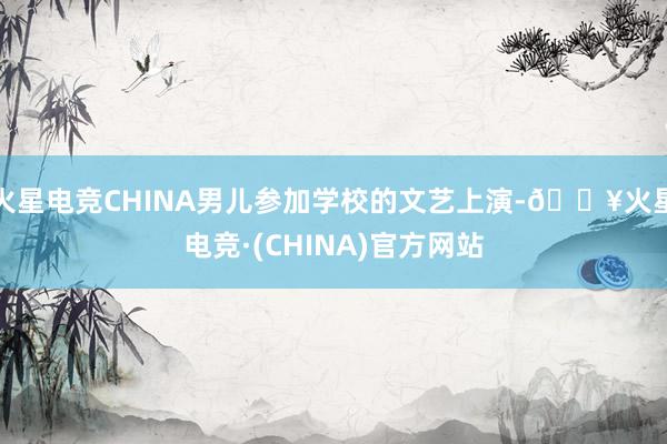 火星电竞CHINA男儿参加学校的文艺上演-🔥火星电竞·(CHINA)官方网站