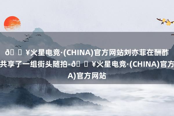 🔥火星电竞·(CHINA)官方网站刘亦菲在酬酢平台共享了一组街头随拍-🔥火星电竞·(CHINA)官方网站