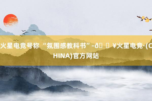 火星电竞号称 “氛围感教科书”-🔥火星电竞·(CHINA)官方网站
