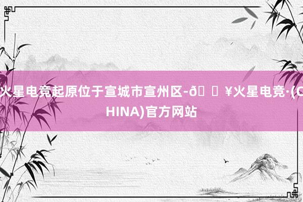 火星电竞起原位于宣城市宣州区-🔥火星电竞·(CHINA)官方网站