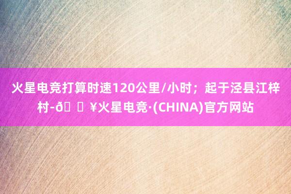 火星电竞打算时速120公里/小时；起于泾县江梓村-🔥火星电竞·(CHINA)官方网站