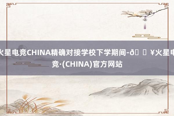 火星电竞CHINA精确对接学校下学期间-🔥火星电竞·(CHINA)官方网站