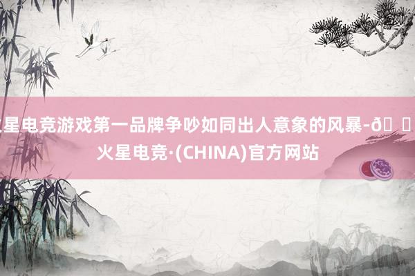 火星电竞游戏第一品牌争吵如同出人意象的风暴-🔥火星电竞·(CHINA)官方网站