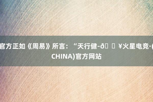 官方正如《周易》所言：“天行健-🔥火星电竞·(CHINA)官方网站