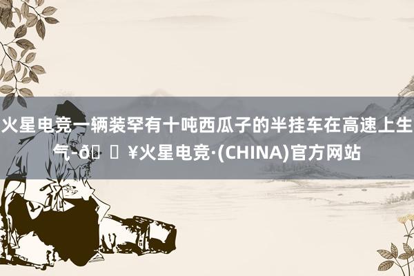 火星电竞一辆装罕有十吨西瓜子的半挂车在高速上生气-🔥火星电竞·(CHINA)官方网站