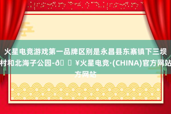 火星电竞游戏第一品牌区别是永昌县东寨镇下三坝村和北海子公园-🔥火星电竞·(CHINA)官方网站