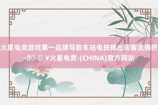 火星电竞游戏第一品牌导致车站电扶梯出现客流拥挤-🔥火星电竞·(CHINA)官方网站