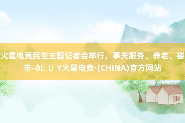 火星电竞民生主题记者会举行，事关服务、养老、楼市-🔥火星电竞·(CHINA)官方网站