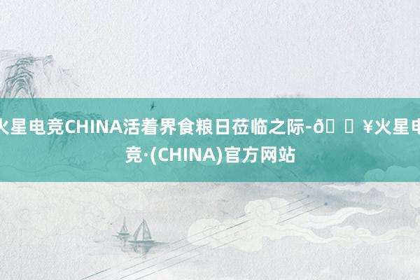 火星电竞CHINA活着界食粮日莅临之际-🔥火星电竞·(CHINA)官方网站