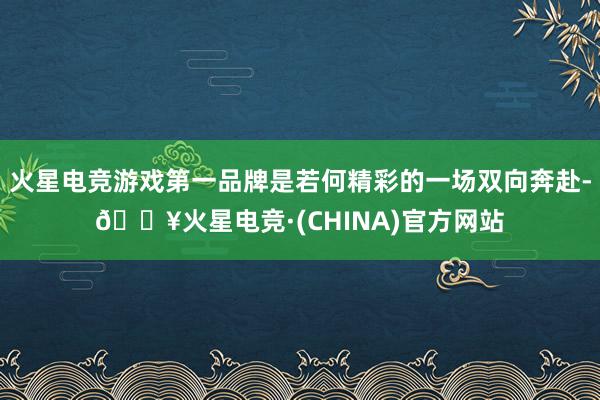 火星电竞游戏第一品牌是若何精彩的一场双向奔赴-🔥火星电竞·(CHINA)官方网站