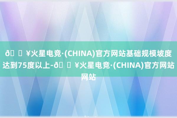 🔥火星电竞·(CHINA)官方网站基础规模坡度达到75度以上-🔥火星电竞·(CHINA)官方网站
