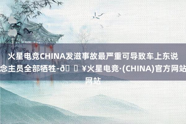 火星电竞CHINA发滋事故最严重可导致车上东说念主员全部牺牲-🔥火星电竞·(CHINA)官方网站