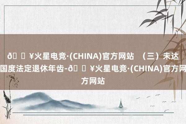 🔥火星电竞·(CHINA)官方网站  （三）未达到国度法定退休年齿-🔥火星电竞·(CHINA)官方网站