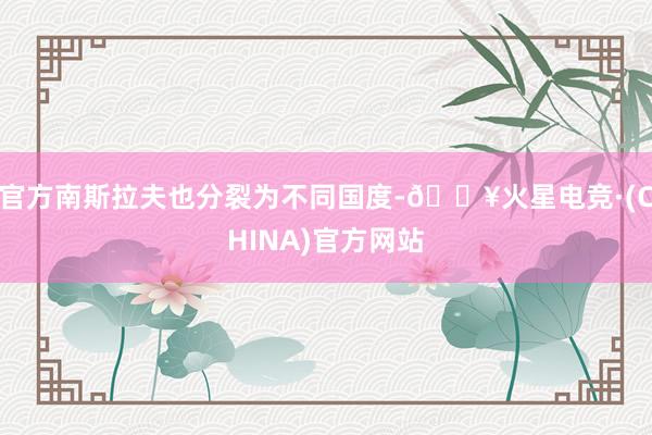 官方南斯拉夫也分裂为不同国度-🔥火星电竞·(CHINA)官方网站