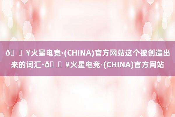 🔥火星电竞·(CHINA)官方网站这个被创造出来的词汇-🔥火星电竞·(CHINA)官方网站