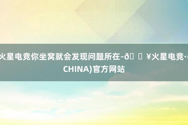 火星电竞你坐窝就会发现问题所在-🔥火星电竞·(CHINA)官方网站
