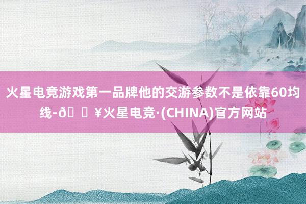 火星电竞游戏第一品牌他的交游参数不是依靠60均线-🔥火星电竞·(CHINA)官方网站