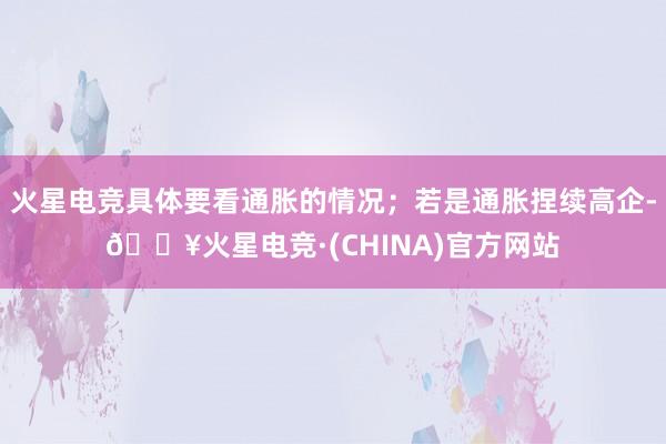火星电竞具体要看通胀的情况；若是通胀捏续高企-🔥火星电竞·(CHINA)官方网站