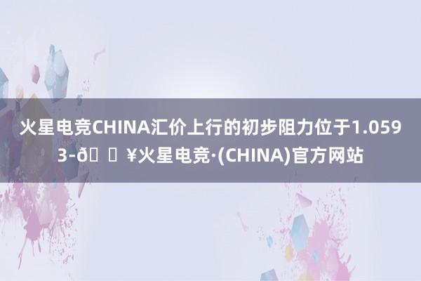 火星电竞CHINA汇价上行的初步阻力位于1.0593-🔥火星电竞·(CHINA)官方网站