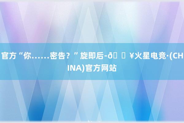 官方“你……密告？”旋即后-🔥火星电竞·(CHINA)官方网站