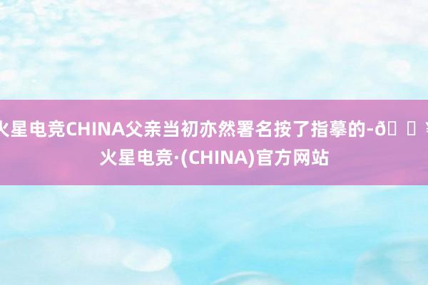 火星电竞CHINA父亲当初亦然署名按了指摹的-🔥火星电竞·(CHINA)官方网站